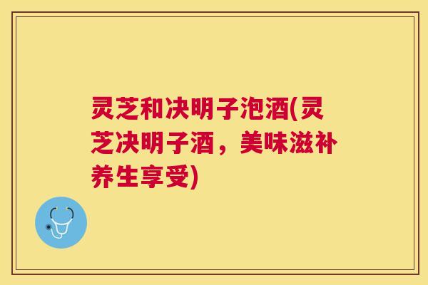 灵芝和决明子泡酒(灵芝决明子酒,美味滋补养生享受) 灵芝和决明子泡酒(灵芝决明子酒,美味滋补养生享受)