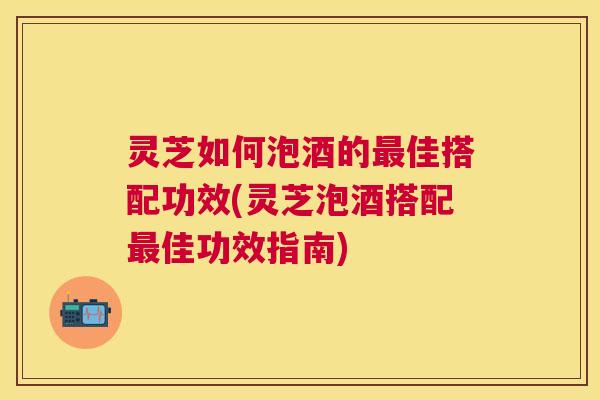 灵芝如何泡酒的佳搭配功效(灵芝泡酒搭配佳功效指南)