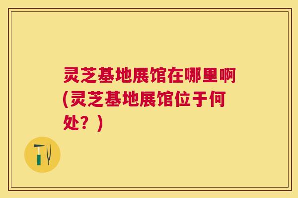 灵芝基地展馆在哪里啊(灵芝基地展馆位于何处?) 灵芝基地展馆在哪里啊(灵芝基地展馆位于何处?)