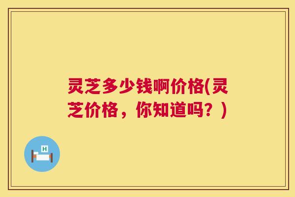 灵芝多少钱啊价格(灵芝价格，你知道吗？)