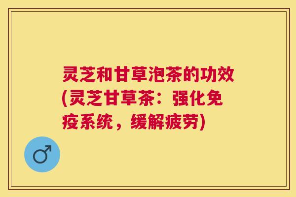 灵芝和甘草泡茶的功效(灵芝甘草茶:强化免疫系统,缓解疲劳) 灵芝和甘草泡茶的功效(灵芝甘草茶:强化免疫系统,缓解疲劳)