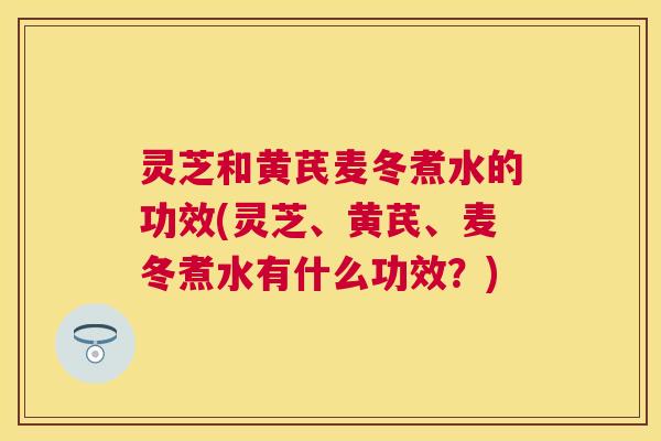 灵芝和黄芪麦冬煮水的功效(灵芝、黄芪、麦冬煮水有什么功效？)