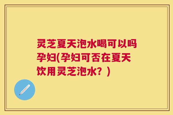 灵芝夏天泡水喝可以吗孕妇(孕妇可否在夏天饮用灵芝泡水?) 灵芝夏天泡水喝可以吗孕妇(孕妇可否在夏天饮用灵芝泡水?)