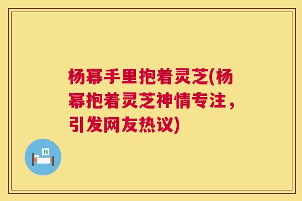 杨幂手里抱着灵芝(杨幂抱着灵芝神情专注，引发网友热议)