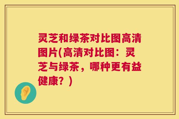 灵芝和绿茶对比图高清图片(高清对比图:灵芝与绿茶,哪种更有益健康?) 灵芝和绿茶对比图高清图片(高清对比图:灵芝与绿茶,哪种更有益健康?)
