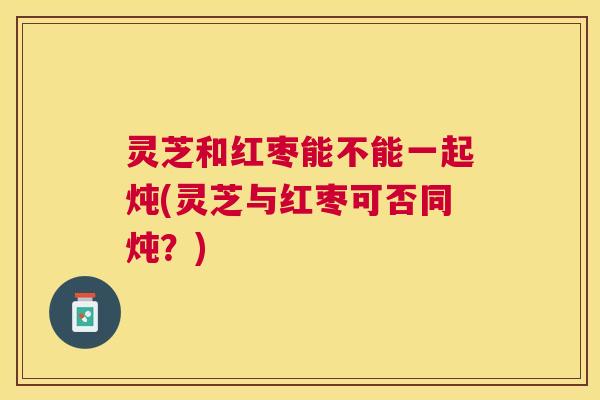 灵芝和红枣能不能一起炖(灵芝与红枣可否同炖？)