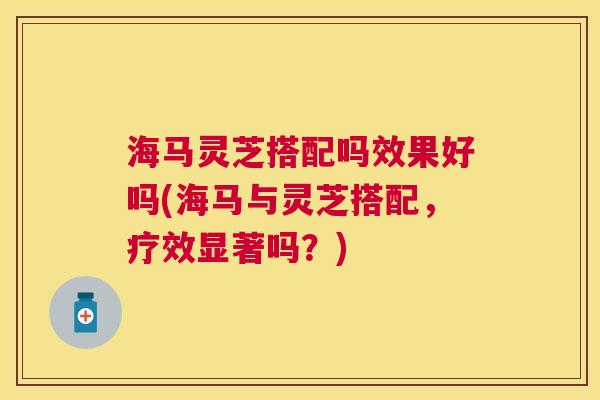 海马灵芝搭配吗效果好吗(海马与灵芝搭配,疗效显著吗?) 海马灵芝搭配吗效果好吗(海马与灵芝搭配,疗效显著吗?)