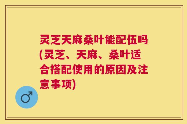 灵芝天麻桑叶能配伍吗(灵芝、天麻、桑叶适合搭配使用的原因及注意事项)