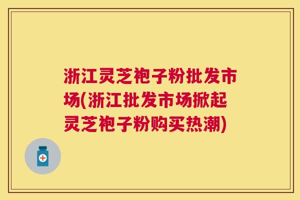 浙江灵芝袍子粉批发市场(浙江批发市场掀起灵芝袍子粉购买热潮)