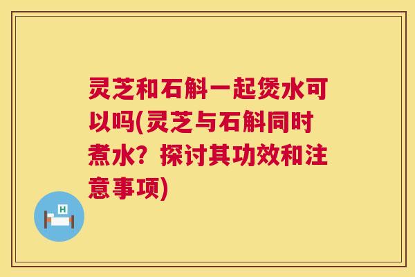 灵芝和石斛一起煲水可以吗(灵芝与石斛同时煮水？探讨其功效和注意事项)