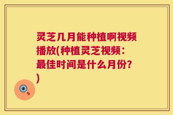 灵芝几月能种植啊视频播放(种植灵芝视频：佳时间是什么月份？)