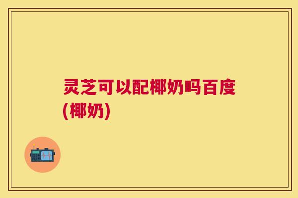 灵芝可以配椰奶吗百度(椰奶)