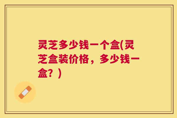 灵芝多少钱一个盒(灵芝盒装价格,多少钱一盒?) 灵芝多少钱一个盒(灵芝盒装价格,多少钱一盒?)
