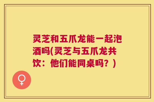 灵芝和五爪龙能一起泡酒吗(灵芝与五爪龙共饮:他们能同桌吗?) 灵芝和五爪龙能一起泡酒吗(灵芝与五爪龙共饮:他们能同桌吗?)