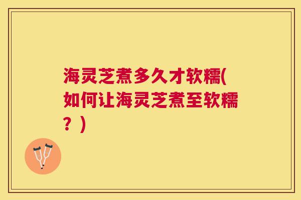 海灵芝煮多久才软糯(如何让海灵芝煮至软糯?) 海灵芝煮多久才软糯(如何让海灵芝煮至软糯?)