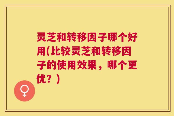 灵芝和转移因子哪个好用(比较灵芝和转移因子的使用效果，哪个更优？)
