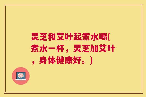 灵芝和艾叶起煮水喝(煮水一杯,灵芝加艾叶,身体健康好。) 灵芝和艾叶起煮水喝(煮水一杯,灵芝加艾叶,身体健康好。)