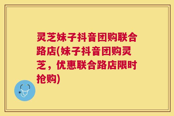 灵芝妹子抖音团购联合路店(妹子抖音团购灵芝,优惠联合路店限时抢购) 灵芝妹子抖音团购联合路店(妹子抖音团购灵芝,优惠联合路店限时抢购)