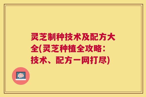 灵芝制种技术及配方大全(灵芝种植全攻略:技术、配方一网打尽) 灵芝制种技术及配方大全(灵芝种植全攻略:技术、配方一网打尽)