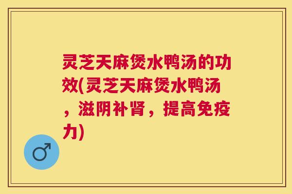 灵芝天麻煲水鸭汤的功效(灵芝天麻煲水鸭汤，滋阴补，提高免疫力)