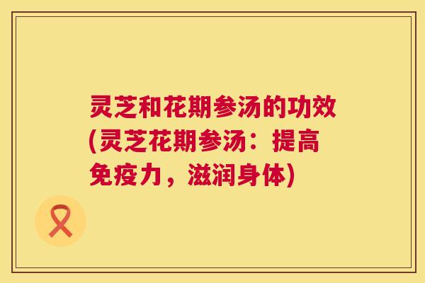 灵芝和花期参汤的功效(灵芝花期参汤：提高免疫力，滋润身体)