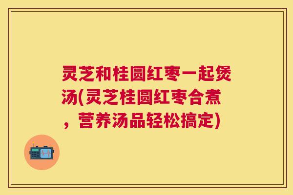 灵芝和桂圆红枣一起煲汤(灵芝桂圆红枣合煮，营养汤品轻松搞定)