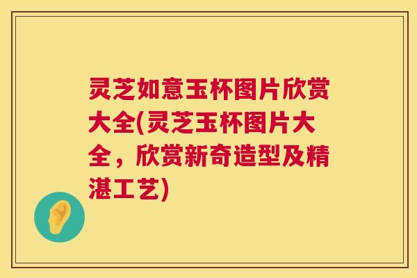灵芝如意玉杯图片欣赏大全(灵芝玉杯图片大全，欣赏新奇造型及精湛工艺)