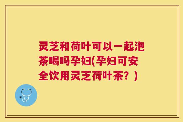 灵芝和荷叶可以一起泡茶喝吗孕妇(孕妇可安全饮用灵芝荷叶茶？)