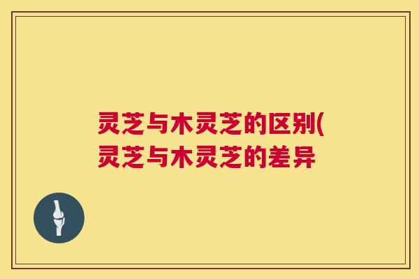 灵芝与木灵芝的区别(灵芝与木灵芝的差异 灵芝与木灵芝的区别(灵芝与木灵芝的差异
