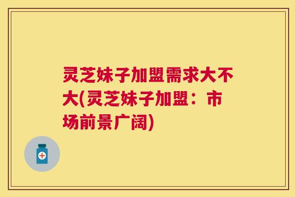 灵芝妹子加盟需求大不大(灵芝妹子加盟：市场前景广阔)