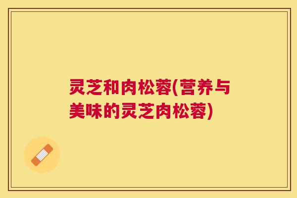 灵芝和肉松蓉(营养与美味的灵芝肉松蓉) 灵芝和肉松蓉(营养与美味的灵芝肉松蓉)