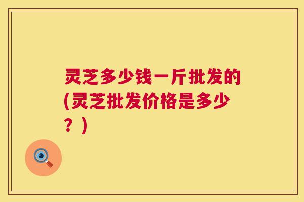 灵芝多少钱一斤批发的(灵芝批发价格是多少?) 灵芝多少钱一斤批发的(灵芝批发价格是多少?)