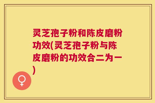 灵芝孢子粉和陈皮磨粉功效(灵芝孢子粉与陈皮磨粉的功效合二为一)