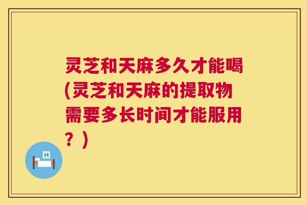 灵芝和天麻多久才能喝(灵芝和天麻的提取物需要多长时间才能服用？)
