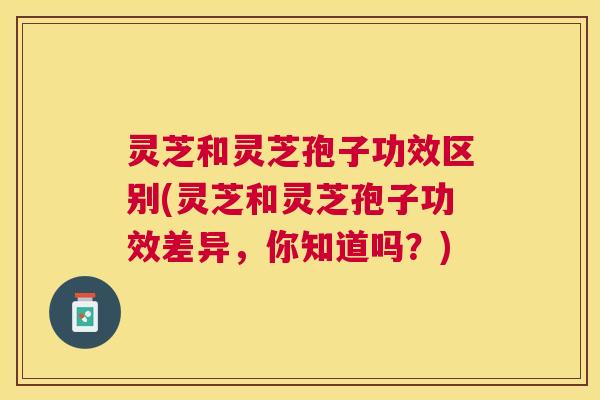 灵芝和灵芝孢子功效区别(灵芝和灵芝孢子功效差异,你知道吗?) 灵芝和灵芝孢子功效区别(灵芝和灵芝孢子功效差异,你知道吗?)