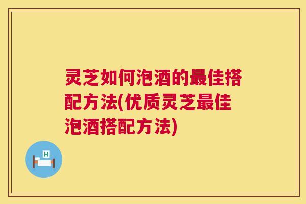 灵芝如何泡酒的佳搭配方法(优质灵芝佳泡酒搭配方法) 灵芝如何泡酒的佳搭配方法(优质灵芝佳泡酒搭配方法)