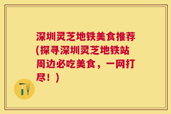 深圳灵芝地铁美食推荐(探寻深圳灵芝地铁站周边必吃美食，一网打尽！)