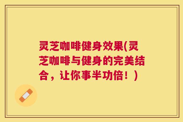 灵芝咖啡健身效果(灵芝咖啡与健身的完美结合，让你事半功倍！)