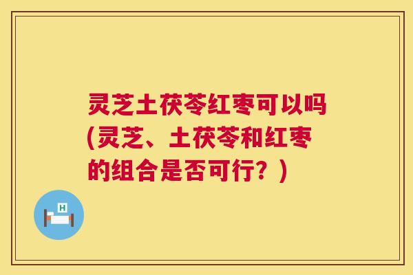 灵芝土茯苓红枣可以吗(灵芝、土茯苓和红枣的组合是否可行?) 灵芝土茯苓红枣可以吗(灵芝、土茯苓和红枣的组合是否可行?)