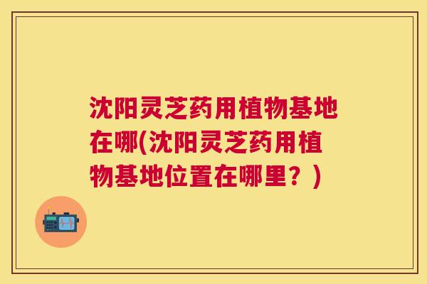 沈阳灵芝药用植物基地在哪(沈阳灵芝药用植物基地位置在哪里？)