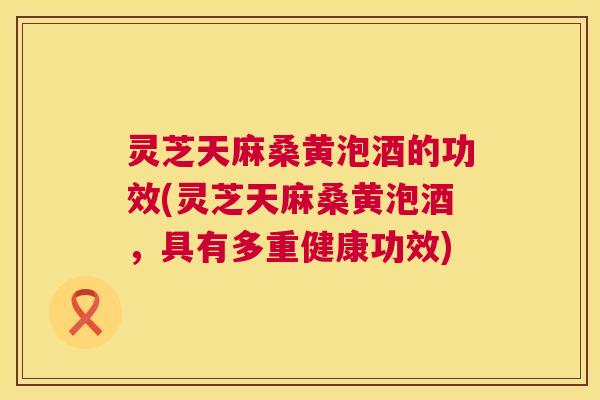 灵芝天麻桑黄泡酒的功效(灵芝天麻桑黄泡酒，具有多重健康功效)