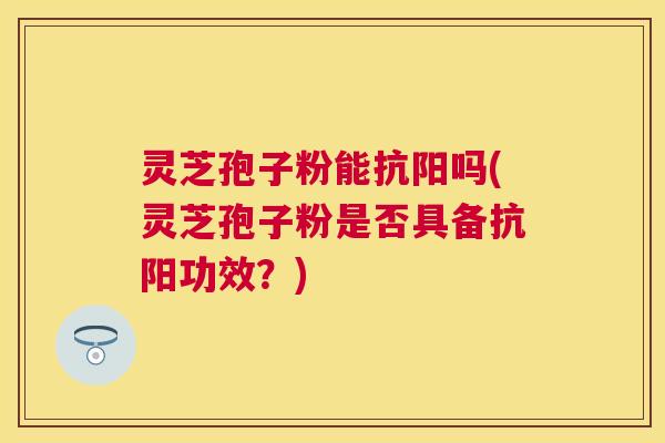 灵芝孢子粉能抗阳吗(灵芝孢子粉是否具备抗阳功效？)