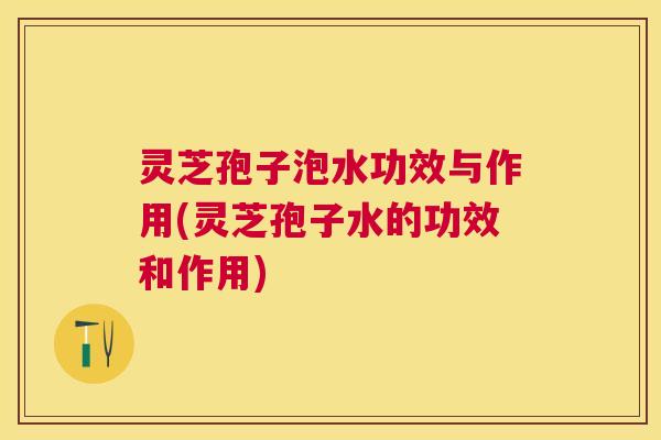 灵芝孢子泡水功效与作用(灵芝孢子水的功效和作用)