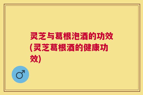 灵芝与葛根泡酒的功效(灵芝葛根酒的健康功效)