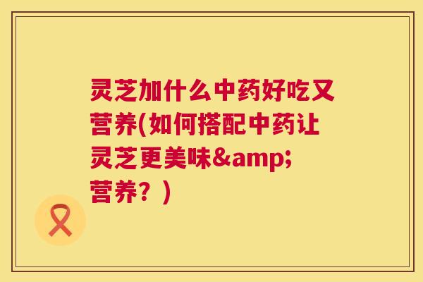 灵芝加什么好吃又营养(如何搭配让灵芝更美味&营养?) 灵芝加什么好吃又营养(如何搭配让灵芝更美味&营养?)