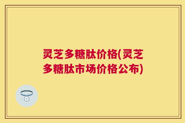 灵芝多糖肽价格(灵芝多糖肽市场价格公布) 灵芝多糖肽价格(灵芝多糖肽市场价格公布)