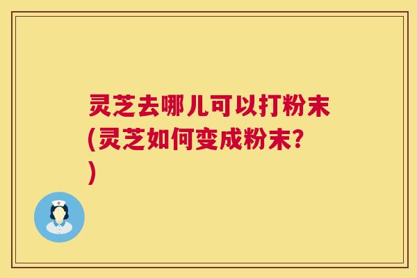 灵芝去哪儿可以打粉末(灵芝如何变成粉末?) 灵芝去哪儿可以打粉末(灵芝如何变成粉末?)