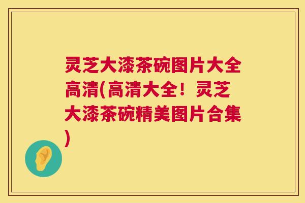 灵芝大漆茶碗图片大全高清(高清大全！灵芝大漆茶碗精美图片合集)