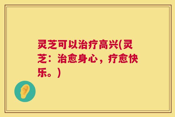 灵芝可以高兴(灵芝：愈身心，疗愈快乐。)