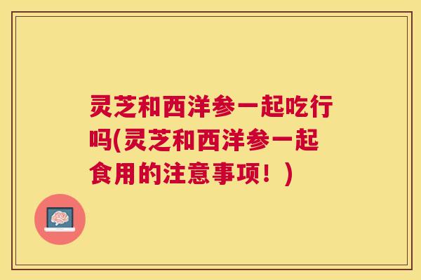 灵芝和西洋参一起吃行吗(灵芝和西洋参一起食用的注意事项!) 灵芝和西洋参一起吃行吗(灵芝和西洋参一起食用的注意事项!)